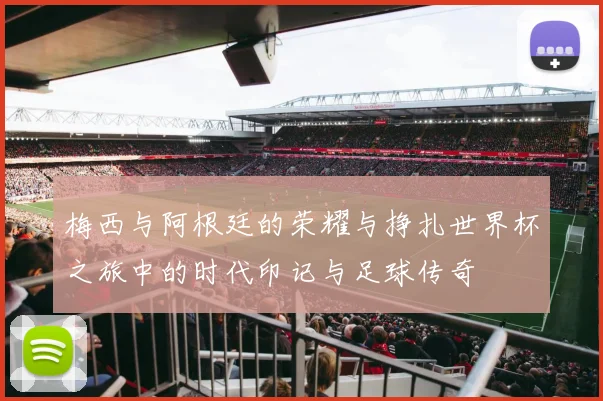 梅西与阿根廷的荣耀与挣扎世界杯之旅中的时代印记与足球传奇