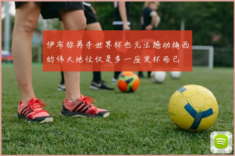 伊布称再夺世界杯也无法撼动梅西的伟大地位仅是多一座奖杯而已
