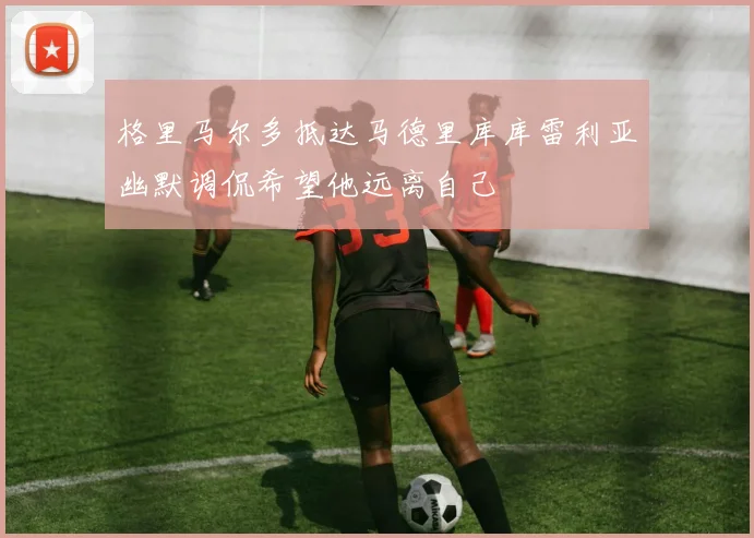 格里马尔多抵达马德里库库雷利亚幽默调侃希望他远离自己