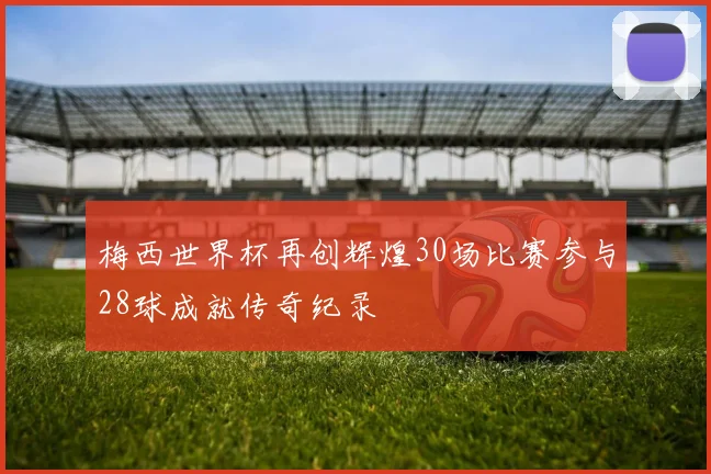 梅西世界杯再创辉煌30场比赛参与28球成就传奇纪录
