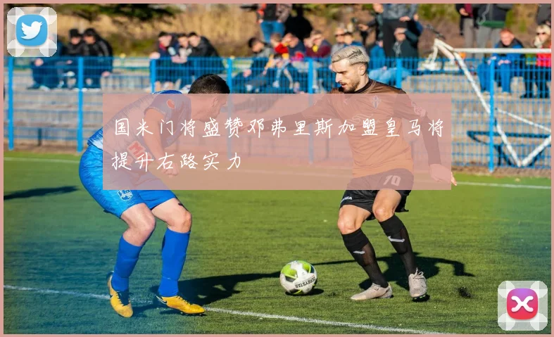 国米门将盛赞邓弗里斯加盟皇马将提升右路实力