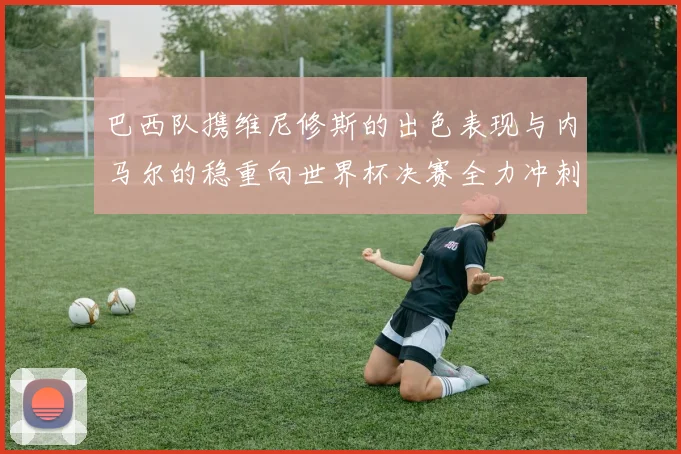 巴西队携维尼修斯的出色表现与内马尔的稳重向世界杯决赛全力冲刺
