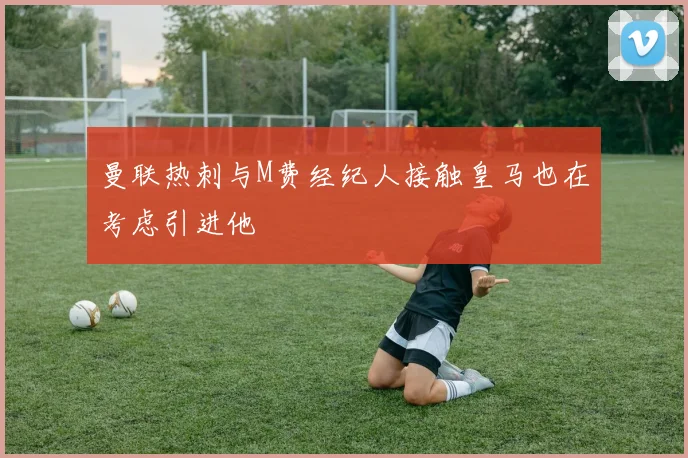 曼联热刺与M费经纪人接触皇马也在考虑引进他