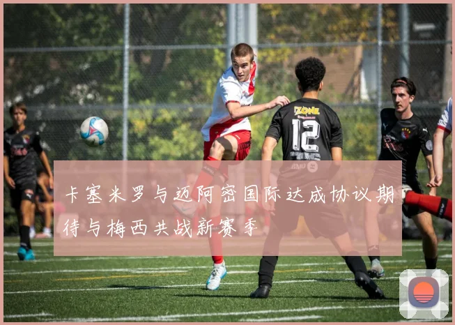 卡塞米罗与迈阿密国际达成协议期待与梅西共战新赛季