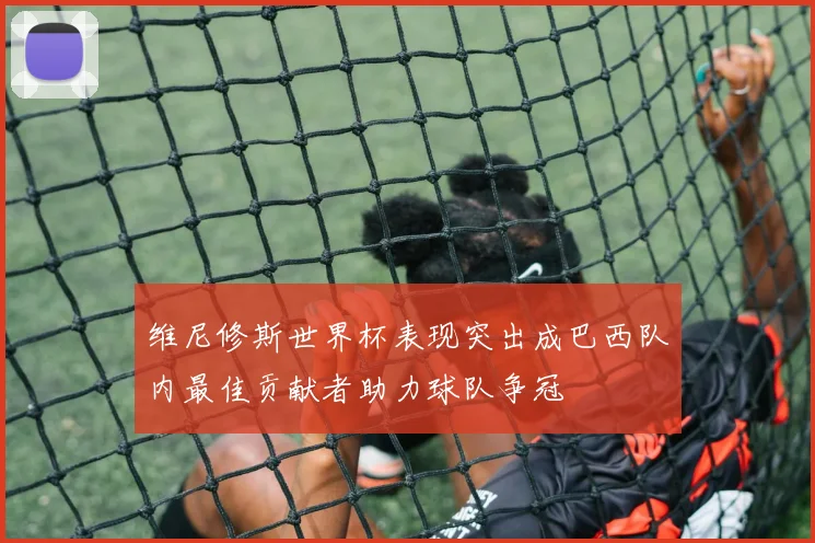 维尼修斯世界杯表现突出成巴西队内最佳贡献者助力球队争冠