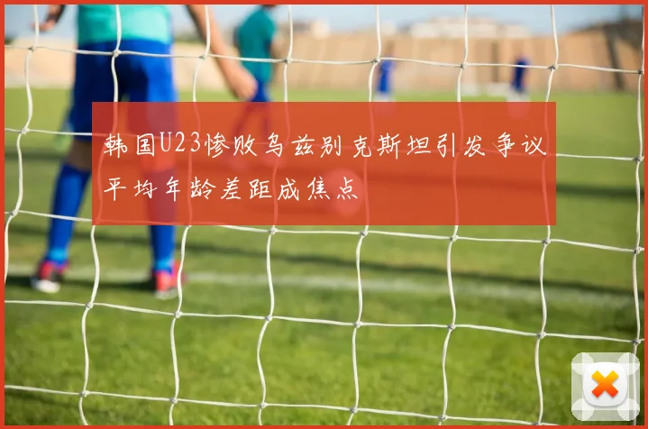 韩国U23惨败乌兹别克斯坦引发争议平均年龄差距成焦点