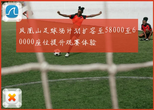 凤凰山足球场计划扩容至58000至60000座位提升观赛体验