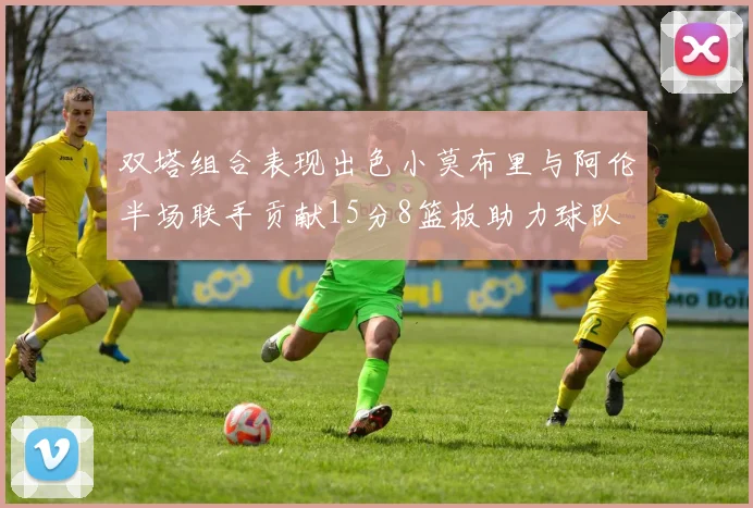 双塔组合表现出色小莫布里与阿伦半场联手贡献15分8篮板助力球队