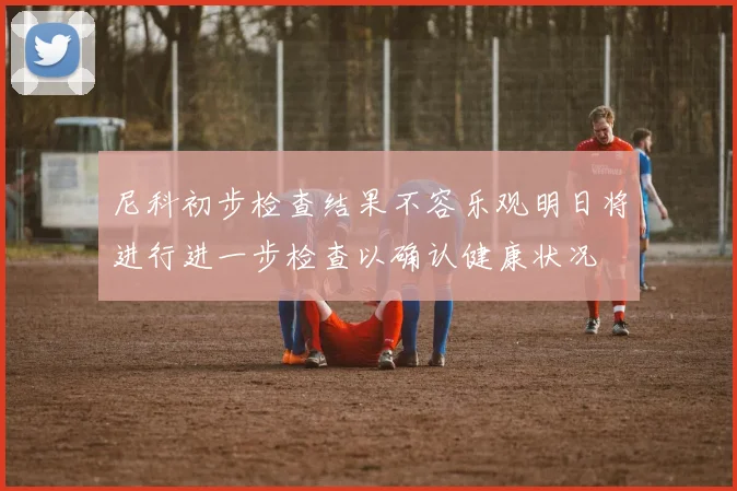 尼科初步检查结果不容乐观明日将进行进一步检查以确认健康状况