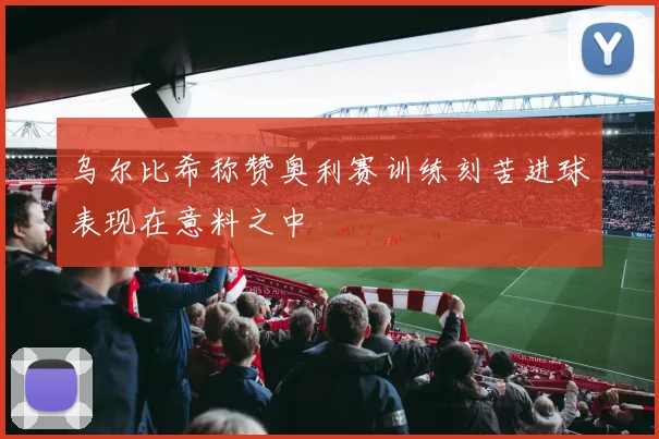 乌尔比希称赞奥利赛训练刻苦进球表现在意料之中