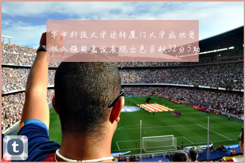 华中科技大学逆转厦门大学成功晋级八强熊嘉俊表现出色贡献32分5助攻5抢断