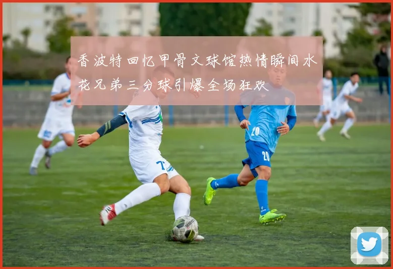 香波特回忆甲骨文球馆热情瞬间水花兄弟三分球引爆全场狂欢