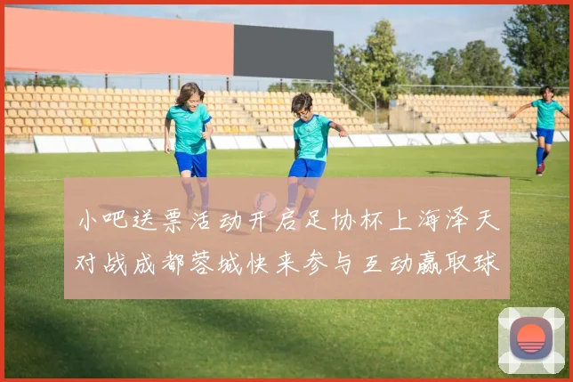 小吧送票活动开启足协杯上海泽天对战成都蓉城快来参与互动赢取球票
